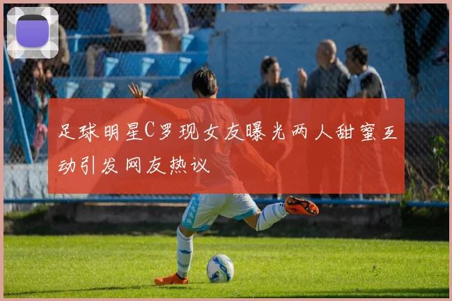 足球明星C罗现女友曝光两人甜蜜互动引发网友热议