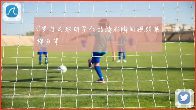 C罗与足球明星们的精彩瞬间视频集锦分享