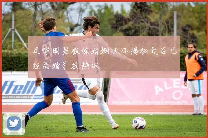 足球明星教练婚姻状况揭秘是否已经离婚引发热议