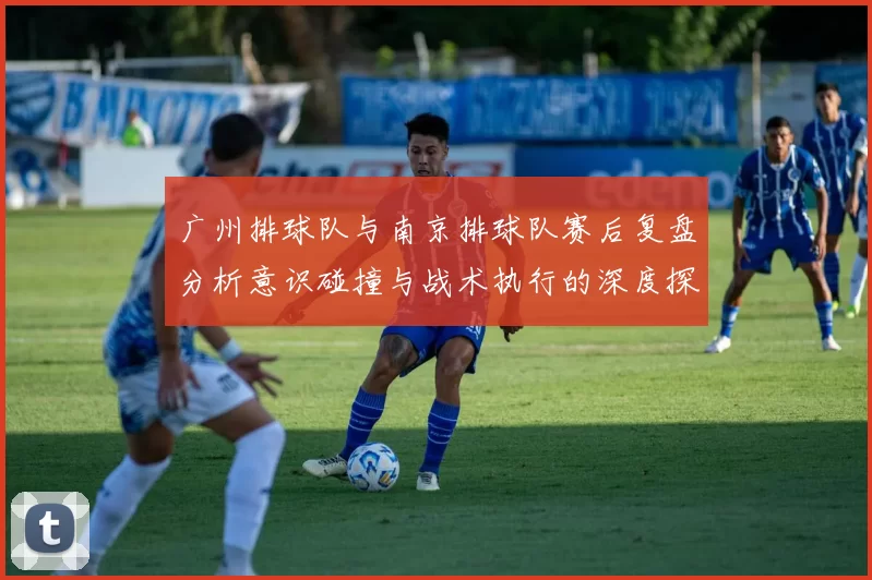 广州排球队与南京排球队赛后复盘分析意识碰撞与战术执行的深度探讨