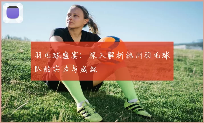 羽毛球盛宴：深入解析杭州羽毛球队的实力与成就
