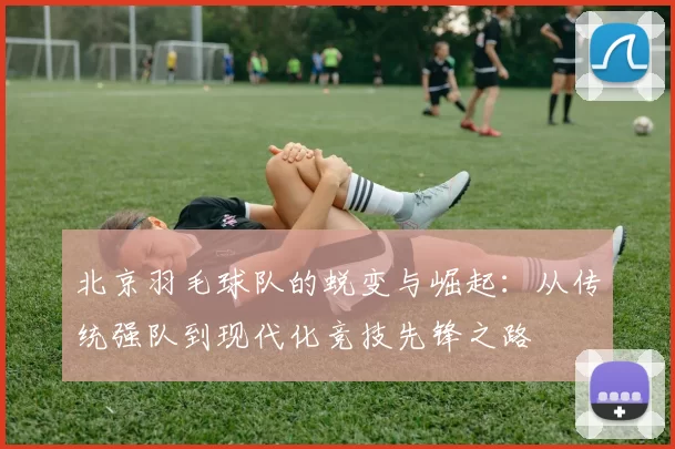 北京羽毛球队的蜕变与崛起：从传统强队到现代化竞技先锋之路