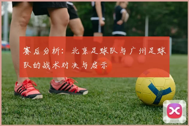 赛后分析：北京足球队与广州足球队的战术对决与启示