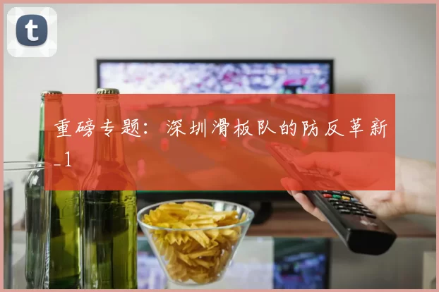 重磅专题：深圳滑板队的防反革新_1